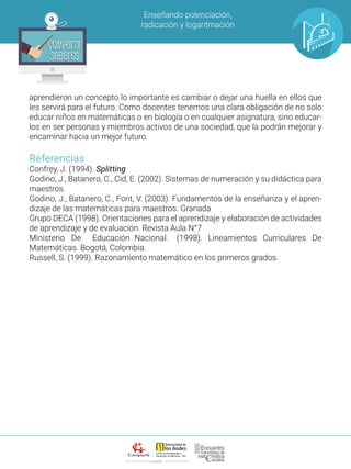 ALIANZA
Enseñando potenciación,
radicación y logaritmación
Compartir
Saberes
Compartir
Saberes
aprendieron un concepto lo importante es cambiar o dejar una huella en ellos que
les servirá para el futuro. Como docentes tenemos una clara obligación de no solo
educar niños en matemáticas o en biología o en cualquier asignatura, sino educar-
los en ser personas y miembros activos de una sociedad, que la podrán mejorar y
encaminar hacia un mejor futuro.
Referencias
Confrey, J. (1994). Splitting
Godino, J., Batanero, C., Cid, E. (2002). Sistemas de numeración y su didáctica para
maestros.
Godino, J., Batanero, C., Font, V. (2003). Fundamentos de la enseñanza y el apren-
dizaje de las matemáticas para maestros. Granada
Grupo DECA (1998). Orientaciones para el aprendizaje y elaboración de actividades
de aprendizaje y de evaluación. Revista Aula N°7
Ministerio 	 De 	 Educación 	Nacional. 	 (1998). Lineamientos Curriculares De
Matemáticas. Bogotá, Colombia.
Russell, S. (1999). Razonamiento matemático en los primeros grados.
 