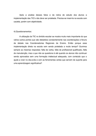 Após a analise desses fatos e da rotina de estudo dos alunos a
implementação das TIC’s não deve ser protelada. Precisa-se inseri-la na escola com
cautela, porém com objetividade.
4) Questionamentos:
A utilização da TIC no âmbito escolar se mostra muito mais importante do que
vários outros pontos que são debatidos constantemente nas coordenações e fóruns
de debate nas Coordenadorias Regionais de Ensino. Então porque essa
implementação direta na escola vem sendo protelada a muito tempo? Ouvimos
sempre as mesmas respostas: falta de verba, falta de profissional qualificado, falta
de manutenção, mas o que não se questiona é até quando os alunos irão continuar
sendo aprovados sem uma formação intelectual adequada, com conteúdo que o
ajude a viver no dia-a-dia e com as ferramentas certas que servem de suporte para
uma aprendizagem significativa?
 