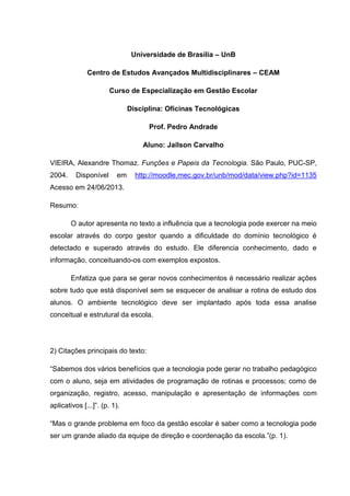 Universidade de Brasília – UnB
Centro de Estudos Avançados Multidisciplinares – CEAM
Curso de Especialização em Gestão Escolar
Disciplina: Oficinas Tecnológicas
Prof. Pedro Andrade
Aluno: Jailson Carvalho
VIEIRA, Alexandre Thomaz. Funções e Papeis da Tecnologia. São Paulo, PUC-SP,
2004. Disponível em http://moodle.mec.gov.br/unb/mod/data/view.php?id=1135
Acesso em 24/06/2013.
Resumo:
O autor apresenta no texto a influência que a tecnologia pode exercer na meio
escolar através do corpo gestor quando a dificuldade do domínio tecnológico é
detectado e superado através do estudo. Ele diferencia conhecimento, dado e
informação, conceituando-os com exemplos expostos.
Enfatiza que para se gerar novos conhecimentos é necessário realizar ações
sobre tudo que está disponível sem se esquecer de analisar a rotina de estudo dos
alunos. O ambiente tecnológico deve ser implantado após toda essa analise
conceitual e estrutural da escola.
2) Citações principais do texto:
“Sabemos dos vários benefícios que a tecnologia pode gerar no trabalho pedagógico
com o aluno, seja em atividades de programação de rotinas e processos; como de
organização, registro, acesso, manipulação e apresentação de informações com
aplicativos [...]”. (p. 1).
“Mas o grande problema em foco da gestão escolar é saber como a tecnologia pode
ser um grande aliado da equipe de direção e coordenação da escola.”(p. 1).
 