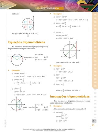7
EM_V_MAT_025
Sinaisd)	
D(f) =e)	 {x ∈ R/x ≠ π + kπ, k ∈ Z}
2
Equações trigonométricas
Na resolução de uma equação (ou inequação)
trigonométrica é importante saber:
sen sen
= + 2k
ou,
= ( – ) + 2k
k Z
Exemplos:``
a)	 sen x = sen 60º
	 x = 60º + 360º . k ou x = 120º + 360 . k; k Z
b) 	 sen x = sen 5
3
	 x = 5
3
+2k ou x = – 2
3
+ 2k ; k Z
c)	 sen x = 1
2
	 sen x = sen 30º
	 x = 30º + 360º . k ou x = 150º + 360º . k; k Z
cos = cos
= + 2k
ou,
= (2 – ) + 2k
k Z
Exemplos:``
a) 	 cos x = cos 45º
	 x = 45º + 360º . k ou x = 315º + 360º . k; k Z
b)	 cos x = cos 2
3
	 x = 2
3
2k ou x = 4
3
+ 2k ; k Z
c)	 cos x = –1
	 cos x = cos 180º
	 x = 180º + 360º . k, k Z
tg = tg { = + k , k Z
Exemplos:``
a)	 tg x = tg 30º
	 x = 30º + 180º . k, k Z
b) 	 tg x = –1
	 tg x = tg 135º
	 x = 135º + 180 . k; k Z
c) 	 tg x = tg
2
	 Como tg
2
não existe, não existe x.
Inequações trigonométricas
Nas inequações trigonométricas, devemos
achar o intervalo satisfatório.
Exemplos:``
Ache as soluções das inequações para x [0, 2 ].
a) 	 sen x 1
2
	 sen x
sen 30o
sen 150o
	 S = [30º, 150º]
Esse material é parte integrante do Aulas Particulares on-line do IESDE BRASIL S/A,
mais informações www.aulasparticularesiesde.com.br
 