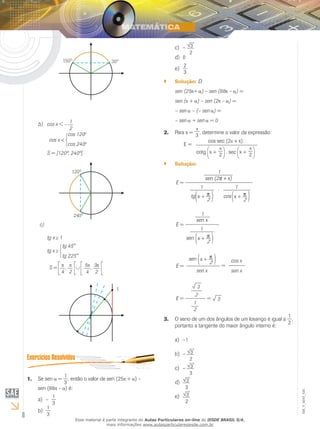 8
EM_V_MAT_025
b) 	 cos x < – 1
2
cos x <
cos 120o
cos 240o
	 S = ]120º, 240º[
c)	
	 tg x 1
	 tg x
tg 45°
tg 225°
S =
4
,
2
5
4
, 3
2
Se sen1.	 =
1
3
, então o valor de sen (25 + ) –
sen (88 – ) é:
–a)	
1
3
1
3
b)	
–c)	 3
2
0d)	
2
3
e)	
Solução:`` D
sen (25 + ) – sen (88 – ) =
sen ( + ) – sen (2 – ) =
– sen – (– sen ) =
– sen + sen = 0
Para x =2.	 3 , determine o valor da expressão:
	 E =
cos sec (2 + x)
cotg x + 2 . sec x + 2
Solução:``
1
sen (2p + x)
E =
1
tg x + p
2
. 1
cos x + p
2
1
sen x
E =
1
sen x + p
2
E =
sen x + p
2
sen x
=
sen x
cos x
3
E =
2
1
2
3=
O seno de um dos ângulos de um losango é igual a3.	
1
2
,
portanto a tangente do maior ângulo interno é:
–1a)	
–b)	 3
2
–c)	 3
3
	d)	 3
3
3
2
e)	
Esse material é parte integrante do Aulas Particulares on-line do IESDE BRASIL S/A,
mais informações www.aulasparticularesiesde.com.br
 