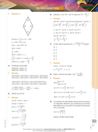 9
EM_V_MAT_025
Solução:`` C
Se sen =
1
2
e + = 180º
= 180º – (θ > )
sen = sen (180º – )
sen = sen
1
2
= sen
sen2
+ cos2
= 1
1
2
2
+ cos2
= 1 cos = 3
2
,
como > tg = – 3
3
Simplifique a expressão:4.	
sen(a+b) – sen(a – b)
cos(a+b) – cos(a – b)
Solução:``
sen a cos b + sen b cos a – (sen a cos b – sen b cos a)
cos a cos b – sen a sen b – (cos a cos b + sen a sen b)
sen a cos b + sen b cos a - sen a cos b+sen b cos a
cos a cos b – sen a sen b – cos a cos b – sen a sen b
2 . sen b . cos a
= –
cos a
= – cot g a
–2 . sen a . sen b sen a
Calcule cos 22º 30’.5.	
Solução:``
cos 2 = cos2
– sen2
cos 2 = 2 cos2
– 1
cos2
= 1 + cos2
2
1 + cos2
2
cos = ±
cos 22,5°= +
2
1+
2
2
cos 22,5° =
2 2
2
Calcular y = sen6.	 2
24º – sen2
6º, dado sen 18º = 5 – 1
4
.
Solução:``
sen2
24º – sen2
6º = (sen 24º+sen 6º)(sen 24º – sen 6º) =
2.sen 30°
2
. cos 18°
2
2.sen 18°
2
. cos 30°
2
=
2 . sen 15º . cos 9º . 2 . sen 9º . cos 15º =
2 . sen 15º . cos 15º . 2 . sen 9º . cos 9º =
sen 30º . sen 18º =
1
2
=. 5 – 1
4
5 – 1
8
O valor máximo assumido por7.	 y =
5 cos x + 3
2
é igual a:
	4a)	
3b)	
2c)	
6d)	
5e)	
Solução:``
Como –1 ≤ cos x ≤ 1 temos
y =
5 . 1 + 3
→ y = 4
2
Obter o domínio da função:8.	 f(x) =
1 + tg x
sen 2x
.
Solução:``
Dom
tg x
sen x
tg x x k k Z
sen x x k k
.
,
,
≠
≠



≠ → ≠ + ∈
≠ → ≠ ∈
0
2 0
0
2
2 0 2
π
π
π ZZ x k k Z
Dom x R x k k Z
→ ≠ ∈
= ∈ ≠ ∈
π
π
2
2
,
. { / , }
Um professor de eletricidade mostrou para seus alunos9.	
um dispositivo eletrônico que transforma as correntes
alternadas em um único polo e o seu gráfico fica parecido
com o da função
f x
sen x
( ) = +2
2
Esboce o gráfico desta função.
Esse material é parte integrante do Aulas Particulares on-line do IESDE BRASIL S/A,
mais informações www.aulasparticularesiesde.com.br
 
