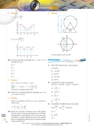 10
EM_V_MAT_025
Solução:``
f x
sen x
'( ) = +2
2
f x
sen x
( ) = +2
2
O número de raízes da equação sen x + cos x = 0, no10.	
intervalo [0, 2 ], é:
0a)	
1b)	
2c)	
3d)	
4e)	
Solução:``
sen x + cos x = 0 sen x = – cos x
sen x
cos x
= –1 ⇒ tg x = –1 . S = 3
4
, 7
4
O número de soluções serão duas.
Determine o conjunto solução da inequação sen x . cos11.	
x > 0, para x [0, 2 ].
Solução:``
Serão os quadrantes onde sen x e cos x possuam o
mesmo sinal.
S = 0,
2
, 3
2
Pedro foi ao parque e observou que a roda12.	 gigante
tinha 2m de raio e o ponto mais baixo fica a 1m do solo.
Considerando a roda gigante como um círculo trigo-
nométrico e o ponto mais baixo como início, quantos
graus a roda gigante rotaciona para uma pessoa atingir
a altura exata de 4m?
Solução:``
A roda rotaciona 120º ou 240º.
(PUC-SP)1.	 O valor de sen 1 200o
é igual a:
cos 60a)	 o
– sen 60b)	 o
cos 30c)	 o
– sen 30d)	 o
cos 45e)	 o
(Cescea-SP) O valor da expressão	2.	
cos 150o
+ sen 300o
– tg 225o
– cos 90o
é:
− −3 1a)	
− +3 1b)	
3 1+c)	
− −3 3
2
d)	
(Uberlândia) Simplificando-se a expressão:3.	
2cos
86
3
3
11
4
π π
− tg , obtém-se:
–4a)	
−2 3b)	
2c)	
Esse material é parte integrante do Aulas Particulares on-line do IESDE BRASIL S/A,
mais informações www.aulasparticularesiesde.com.br
 