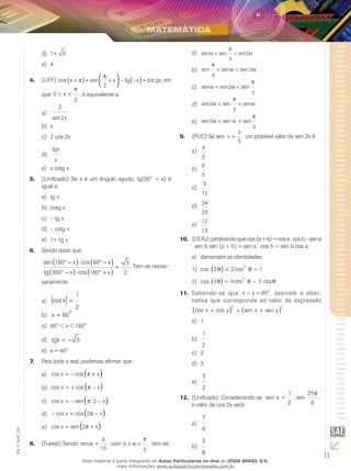 11
EM_V_MAT_025
1 3+d)	
4e)	
(UFF)4.	 cos sen cotx x tg x gx+ + + − − +( ) 


 ( )π
π
2
, em
que 0
2
< <x
π
, é equivalente a:
2
2sen x
a)	
xb)	
2 cos 2xc)	
tgx
x
d)	
x cotg xe)	
(Unificado) Se x é um ângulo agudo, tg(90° + x) é5.	
igual a:
tga)	 x
cotgb)	 x
– tgc)	 x
– cotgd)	 x
1+ tge)	 x
Sendo dado que:6.	
sen cos
cos
180 90
360 180
3
2
° − ⋅ ° −
° − ⋅ ° +
=
( ) ( )
( ) ( )
x x
tg x x
. Tem-se neces-
sariamente:
cos x =
1
2
a)	
x
o
= 60b)	
90° < x < 180°c)	
tgx = − 3d)	
x = 45e)	 O
Para todo x real, podemos afirmar que:7.	
cos cosx x= − +( )πa)	
cos cosx x= + −( )πb)	
cos senx x= − −( )π 2c)	
− = −( )cos cosx x2πd)	
cos senx x= +( )2πe)	
(Fuvest)8.	 Sendo sen ,α =
9
10
com 0
2
< <α
π
, tem-se:
sen sen senα
π
α< <
3
2a)	
sen sen sen
π
α α
3
2< <b)	
sen sen senα α
π
< <2
3
c)	
sen sen sen2
3
α
π
α< <d)	
sen sen sen2
3
α α
π
< <e)	
(PUC) Se sen9.	 x =
3
5
, um possível valor de sen 2x é:
4
5
a)	
6
5
b)	
5
12
c)	
24
25
d)	
12
13
e)	
(UERJ)10.	 Lembrandoquecos (a+b)=cosa.cosb–sena
. sen b sen (a + b) = sen a . cos b + sen b cos a
demonstre as identidades:a)	
cos1)	 2 2 12
θ θ( ) = −cos
cos2)	 3 4 3
3
θ θ θ( ) = −cos cos
Sabendo-se que11.	 x y− = °60 , assinale a alter-
nativa que corresponde ao valor da expressão
cos cos sen senx y x y+ + +( ) ( )2 2
1a)	
1
2
b)	
2c)	
3d)	
3
2
e)	
(Unificado)12.	 Considerando-se sen . sen ,x =
1
2
25
6
π
o valor de cos 2x será:
7
8
a)	
5
8
b)	
Esse material é parte integrante do Aulas Particulares on-line do IESDE BRASIL S/A,
mais informações www.aulasparticularesiesde.com.br
 