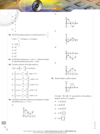 12
EM_V_MAT_025
3
8
c)	
3
4
d)	
1
2
e)	
(PUC)13.	 Os ângulos agudos a e b são tais que tg a =
1
3
e tg b =
1
2
. O ângulo a + b é igual a:
arctg
1
2
a)	
30°b)	
45°c)	
60°d)	
90°e)	
(UFRJ) Seja x tal que sen x + cos x = 1. Determine todos14.	
os valores possíveis para sen2x + cos2x.
O domínio máximo da função dada por15.	
f x x( ) 


= −sec 2
3
π
é o conjunto:
x R x k∈ ≠ +
{ }| ,
π
π
2
a)	 onde k ∈Ζ
x R x k∈ ≠ +
{ }| ,
5
12 2
π π
b)	 onde k ∈Ζ
x R x k∈ = +
{ }| ,
5
12 2
π π
c)	 onde k ∈Ζ
x R x k∈ = +
{ }| ,
π π
6 2
d)	 onde k ∈Ζ
x R x k∈ ≠ +
{ }| ,
π π
6 2
e)	 onde k ∈Ζ
(Unificado)16.	 Assinale o gráfico que representa a função
real definida por y x= −2 sen .
a)	
2
1
3
x0
y
π/2 π 3π/2 2π
b)	
1
-1
2
-2
0
y
xπ/2
π 3π/2
2π
c)	
0
1
y
-1
x
π/2
π 3π/2 2π
d)	
0
-1
-2
-3
y
x
π/2 π 3π/2 2π
e)	
0
1
2
3
Y
xπ/2 π 3π/2 2π
(Rural) Analise o gráfico abaixo:17.	
f(x)
2
0 π 2π 3π 4π
-2
x
A função f R: ,0 4π[ ]→ que pode ter como gráfico o
desenho acima é f ( x ) igual a:
− ( )2 2sen xa)	
4 3sen x( )b)	
− ( )3 2sen xc)	
−



2
2
sen
x
d)	
2
2
sen
x


e)	
Esse material é parte integrante do Aulas Particulares on-line do IESDE BRASIL S/A,
mais informações www.aulasparticularesiesde.com.br
 