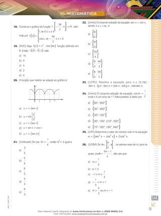 13
EM_V_MAT_025
Construa o gráfico da função18.	 f R: , ,− →




3
2
4
π
defi-
nida por f x
se x
x se x
( )




=
≤ ≤
− ≤ <
1 0 4
3
2
0
,
cos ,
π
(PUC) Seja19.	 f x x x( ) ( )= 2
. cos π função definida em
R. Então, f f2 2( ) ( )− − vale:
16a)	
8b)	
4c)	
2d)	
0e)	
A função que melhor se adapta ao gráfico é:20.	
2
1
0 ππ 3π 2π
2 2
x
y
y x= +1 sena)	
y
x
= cos
2
b)	
y x= +1 senc)	
y x x= +sen cosd)	
y x= +1 2sene)	
(Unificado) Se cos21.	 2
1
4
x = , então tg x
2
é igual a:
3
5
a)	
5
8
b)	
8
5
c)	
5
3
d)	
8
3
e)	
(Unirio)22.	 Oconjunto-soluçãodaequação sen cos ,x x=
sendo 0 2≤ <x π, é:
π
4
{ }a)	
π
3
{ }b)	
5
4
π
{ }c)	
π π
3
4
3
,
{ }d)	
π π
4
5
4
,
{ }e)	
(UFRJ)23.	 Resolva a equação para x [0,2p]:
sen . . sec cos . cot . cos sec .x tg x x x g x x=
(Unirio) O conjunto-solução da equação24.	 cos ,2
1
2
x =
onde x é um arco da 1.ª volta positiva, é dado por:
60 300° °{ },a)	
30 300° °{ },b)	
30 150° °{ },c)	
30 150 210 330° ° ° °{ }, , ,d)	
15 165 195 345° ° ° °{ }, , ,e)	
(UFF)25.	 Determine o valor do número real m na equação
m = sen cos cos ,2 2 2
2 2x x x m− + + =( )
(UCBA)26.	 Se θ
π
π∈



2
; , os valores reais de m, para os
quais cos ,θ =
−3 1
4
m
são tais que:
m >
1
3
a)	
m < 3b)	
− < <1
1
3
mc)	
− < <
1
3
1md)	
m ou m> < −
5
3
1e)	
Esse material é parte integrante do Aulas Particulares on-line do IESDE BRASIL S/A,
mais informações www.aulasparticularesiesde.com.br
 