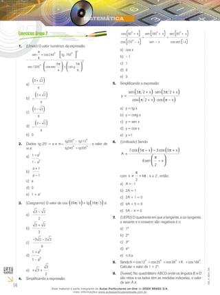 14
EM_V_MAT_025
(Unirio) O valor numérico da expressão1.	
sen cos
sec cos sec cot
π
π
4
240 750
2
1200
9
4
5
+
+
 




o
tg
o
o
g
π
6
2




3 2
6
+( )a)	
−
+( )3 2
6
b)	
3 2
6
−( )c)	
−
−( )3 2
6
d)	
0e)	
Dados: tg 252.	 o
= a e m=
-
+
tg
o
tg
o
tg
o
tg
o
205 115
245 335
, o valor de
m é:
1
1
+
-
a
a
2
2
a)	
a
a
+
−
1
1
b)	
ac)	
0d)	
1 + ae)	 2
(Cesgranrio) O valor de cos3.	 29 4 16 3π π( ) ( )+ tg é:
3 2
2
−
a)	
3 2
2
+
b)	
− −3 2 2 3
6
c)	
1
1
+
-
a
a
2
2
d)	
+ +3
2
2
e)	
Simplificando a expressão:4.	
( )( )
( )( ) ( )cos
cos
sen
sen
sec
cos sec
90
270
180 90
o
x
o
x
o
x
x
o
x+
+ +
–
+
–
+
–xx
cos xa)	
– 1b)	
1c)	
0d)	
3e)	
Simplificando a expressão:5.	
y
x x
x x
=
+ ⋅ +
+ ⋅ −
( ) ( )
( ) ( )
sen sen
cos cos
3 2 3 2
2
π π
π π
y = tg xa)	
y = cotg xb)	
y = sen xc)	
y = cos xd)	
y =1e)	
(Unificado) Sendo6.	
A
x x
x
=
− − +
−
( ) ( )




7 5 3 3
8
2
cos cos
sen
π π
π
com x k≠ +
π
π
2
, k Z∈ , então:
A = -1a)	
2A = 1b)	
2A + 1 = 0c)	
4A + 5 = 0d)	
5A – 4 = 0e)	
(UEPG) O quadrante em que a tangente, a co-tangente,7.	
a secante e o cosseno são negativos é o:
1ºa)	
2ºb)	
3ºc)	
4ºd)	
n.d.a.e)	
SendoA8.	 = + + + +cos cos cos cos12 25 38 168
o o o o
K .
Calcular o valor de 1 + 2A
.
(Fuvest) No quadrilátero ABCD onde os ângulos B e D9.	
são retos e os lados têm as medidas indicadas, o valor
de sen Â é:
Esse material é parte integrante do Aulas Particulares on-line do IESDE BRASIL S/A,
mais informações www.aulasparticularesiesde.com.br
 