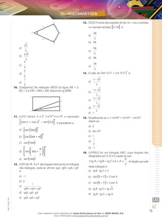 15
EM_V_MAT_025
A
2x
2x x
x
B
C
D
5
5
a)	
2 5
5
b)	
4
5
c)	
2
5
d)	
1
2
e)	
(Cesgranrio) No retângulo ABCD da figura AB = 5,10.	
BC = 3 e CM = MN = NB. Determine tg MÂN.
D
A
C
B
N
M
(UFF)11.	 Sendo k Z∈ , n N e x R∈ ∈* , a expressão
sen cos senx x x
n
+ −( ) ( )



2
2 é equivalente a:
sen 2k
n
π( )[ ]a)	
cos 2k
n
π π+( )[ ]b)	
cos nkπ( )c)	
sen 2
2
k
n
π
π
+









d)	
sen nkπ( )e)	
(UFF)12.	 Se ˆ ,M ˆ ˆN e P são ângulos internos de um triângulo
não-retângulo, pode-se afirmar que tgM tgN tgPˆ ˆ ˆ+ +
é:
–1a)	
0b)	
1
tgM tgN tgPˆ ˆ ˆ+ +
c)	
tgM tgN tgPˆ . ˆ . ˆd)	
tgM tgN tgPˆ . ˆ ˆ+e)	
(PUC) A soma das soluções de sen 2x = cos x contidas13.	
no intervalo fechado 0 2, π[ ] é:
3
2
π
a)	
2πb)	
5
2
π
c)	
3πd)	
7
2
π
e)	
O valor de14.	 sen , cos ,22 5 22 5
2
° + °( ) é:
1 2
2
−
a)	
1 2
2
+
b)	
2 2
2
+
c)	
2 2
2
−
d)	
1e)	
Simplificando-se15.	 y = ° + ° − °cos cos cos ,80 40 20
obtém-se:
0a)	
sen 20°b)	
1c)	
1
2
d)	
-1e)	
(UFRRJ) Em um triângulo ABC, cujos ângulos são16.	
designados por A, B e C supõe-se que:
2 0
2
tg A tg B tg C e A= + < <
π
. A relação que vale
neste triângulo é:
tg B tg C. = 3a)	
cos cosB C A+ =( ) 2b)	
cos secB C A− =( ) 2c)	
tg B tg C tg. = 3d)	
tg B tg C tg A. =e)	
Esse material é parte integrante do Aulas Particulares on-line do IESDE BRASIL S/A,
mais informações www.aulasparticularesiesde.com.br
 