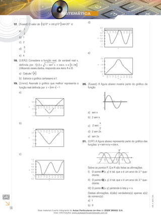 16
EM_V_MAT_025
(Fuvest) O valor de17.	 tg g10 10 20° + ° °( )cot sen é:
1
2
a)	
1b)	
2c)	
5
2
d)	
4e)	
(UERJ)18.	 Considere a função real, de variável real x,
definida por f x x x x( ) [ ]= − + ∈1 0 2
2
sen cos , , .π
Utilizando esses dados, responda aos itens A e B.
Calculea)	 f π( ).
Esboce o gráfico cartesiano e f.b)	
(Unirio) Assinale o gráfico que melhor representa a19.	
função real definida por y x= −cos .1
a)	
0,6
0
y
1,2
1,8
2,4
3,14
3,7
4,3
4,9
5,5
6,3
1
x
0,5
0
-0,5
-1
-1,5
b)	
0,6
0
y
1,2
1,8
2,4
3,14
3,7
4,3
4,9
5,5
6,3
1
x
0,5
-1
-1,5
-2
-2,5
c)	
0,6
0
y
1,2
1,8
2,4
3,14
3,7
4,3
4,9
5,5
6,3
1,2
1
0,8
0,6
0,4
0,2
0
0,2
x
d)	
0,6
0
y
1,2
1,8
2,4
3,14
3,7
4,3
4,9
5,5
6,3
0,2
0
-0,2
-0,4
-0,6
-0,8
-1
-1,2
x
e)	
0,6
0
y
1,2
1,8
2,4
3,14
3,7
4,3
4,9
5,5
6,3
2,5
2
1,5
1
0,5
0
x
(Fuvest) A figura abaixo mostra parte do gráfico da20.	
função
2π 4π
-2
2
sen xa)	
2 sen xb)	
2
2
sen
x
c)	
2 sen 2xd)	
sen 2xe)	
(UFF)21.	 A figura abaixo representa parte do gráfico das
funções y senxey x= =cos .
−2π −π π x
P
Q
R
y
− 3π
2
−
π
2
π
2
Sobre os pontos P, Q e R são feitas as afirmações:
O pontoI)	 P(x, y) é tal, que x é um arco do 2.º qua-
drante.
O pontoII)	 Q(x, y) é tal, que x é um arco do 3.º qua-
drante.
O pontoIII)	 R(x, y) pertende à reta y = x.
Destas afirmações, é(são) verdadeira(s) apenas a(s)
de número(s):
Ia)	
IIb)	
Esse material é parte integrante do Aulas Particulares on-line do IESDE BRASIL S/A,
mais informações www.aulasparticularesiesde.com.br
 