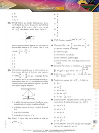 17
EM_V_MAT_025
IIIc)	
I e IId)	
II e IIIe)	
(UERJ)22.	 O aluno que estudar Cálculo poderá provar
com facilidade que a área da superfície plana limitada
pelos gráficos de f(x) = sen x e f(x) = 0, no intervalo
0
2
≤ ≤x
π
, como ilustra o gráfico abaixo, é igual a 1.
y
x
0
1 Área = 1
2
π
A partir dessa informação, pode-se concluir que a área
limitada pelos gráficos de f(x) = cos x e f(x) = 0, no
intervalo
−
≤ ≤
π π
2
3
2
x , é:
0a)	
3b)	
4c)	
5d)	
6e)	
(Unirio) Considerando que o movimento de um23.	
determinado pêndulo é definido pela equação
x t= +



3
2 6
cos ,
π π
em que x é a posição da mas-
sa do pêndulo (em m) no instante t (em s) em relação à
posição de equilíbrio (x = 0) e convencionando o deslo-
camento à direita como positivo, e negativo à esquerda,
como mostra a figura, determine:
x = 0 x > 0x < 0
o gráfico do deslocamento em função do tempo,a)	
equivalente a um período completo da função.
a distância máxima do corpo à posição de equilí-b)	
brio.
o período do pêndulo.c)	
a posição do corpo em t = 1s.d)	
(Unirio)24.	 O menor valor real e positivo de x tal que
4
1
2
−
=
senx
é:
πa)	
π
2
b)	
π
3
c)	
π
4
d)	
π
6
e)	
(PUC)25.	 Resolva a equação sen cos .
2 2 1
2
x x− =
(Cesgranrio)26.	 Se 0
2
< <x
π
, a equação sen :
1
0
x
=
tem uma infinidade de soluções.a)	
não tem solução.b)	
tem somente uma solução.c)	
tem exatamente quatro soluções.d)	
tem um número finito, maior do que quatro, de so-e)	
luções.
(Unicamp) Ache todos os valores de x, no intervalo27.	
0 2, ,π[ ] para os quais sen cos .x x+ =
+2 3
2
Determine os valores de28.	 x ∈[ ]0, π tais que
4 3cos secx x=
Resolvendo a equação29.	 cos sen ,θ( )= 1 obtém-se:
θ = 0a)	
θ
π
=
2
b)	
θ π= ∈k k, Ζc)	
θ π= ∈2k k, Ζd)	
θ π= + ∈( )2 1k k, Ζe)	
(Cesgranrio)30.	 Das equações abaixo, aquela que tem
maior número de raízes no intervalo 0 10
6
≤ ≤x é:
sen x3
0=a)	
sen x
2
0=b)	
sen x = 0c)	
sen x
1
2
0=d)	
sen x3
0=e)	
(Unirio)31.	 Obtenha o conjunto solução da inequação
sen , ,2
0 5x = sendo 0 2≤ <x π.
Esse material é parte integrante do Aulas Particulares on-line do IESDE BRASIL S/A,
mais informações www.aulasparticularesiesde.com.br
 