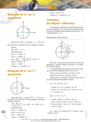 2
EM_V_MAT_025
Redução do 3.º ao 1.º
quadrante
Seja um arco AP = x, tal que < x < 3
2
e P’ o
ponto do ciclo, simétrico de P em relação ao centro.
Temos:
AP – AP’ = x –
É imediato que:
sen x = – sen(x – )
cos x = – cos(x – )
tg x = sen x
cos x
= – sen x (x – )
– cos x (x – )
= tg (x – )
cotg x = cotg(x – )
sec x = – sec(x – )
cossec x = – cossec(x – )
Redução do 4.º ao 1.º
quadrante
Seja o arco AP = x, tal que
3
2 < x < 2 e P’ o
ponto do ciclo, simétrico de P em relação ao eixo dos
cossenos. Temos:
AP + PA = 2
PA = AP’
x + AP’ = 2 AP’ = 2 – x
É imediato que:
sen x = – sen (2 – x)
cos x = cos (2 – x)
tg x = – tg (2 – x)
cotg x = – cotg (2 – x)
sec x = sec (2 – x)
cossec x = – cossec (2 – x)
Fórmulas
de adição e diferença
Conhecidas as funções trigonométricas de dois
arcos de medidas a e b, vamos obter fórmulas para
calcular as funções trigonométricas da soma (a + b)
e da diferença (a – b).
Cosseno da soma
No ciclo, construímos dois arcos AC e BD que
possuem a mesma medida, portanto, as cordas
AC e BD são iguais.
As coordenadas dos pontos A, B, C e D em rela-
ção ao sistema cartesiano mOn são: A(1; 0),
B(cos a; sen a), C(cos(a + b); sen(a + b) e
D[cos(–b); sen(–b)] = D(cos b; –sen b).
Aplicando a fórmula da distância entre dois
pontos da geometria analítica, temos:
d2
= (xC
– xA
)2
+(yC
– yA
)2
=AC
= [cos(a + b) – 1]2
+ [sen(a + b) – 0]2
= cos2
(a + b) – 2 cos(a + b) + 1 sen2
(a + b) =
= 2 – 2 cos(a + b)
d2
= (xD
– xB
)2
+(yD
– yB
)2
=BD
= (cos b – cos a)2
+ (–sen b – sen a)2
=
= cos2
– 2 cos a . cos b + cos2
a + sen2
b +
+ 2 sen a . sen b + sen2
a = 2 – 2 cos a . cos b +
+ 2 sen a . sen b
dAC = dBD ⇒ 2 – 2cos(a+b) = 2 – 2cos a . cos b
+ 2sen a . sen b
Esse material é parte integrante do Aulas Particulares on-line do IESDE BRASIL S/A,
mais informações www.aulasparticularesiesde.com.br
 