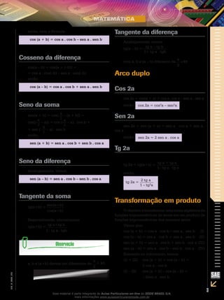 3
EM_V_MAT_025
então, vem a fórmula:
cos (a + b) = cos a . cos b – sen a . sen b
Cosseno da diferença
cos(a – b) = cos[a + (–b)] =
= cos a . cos(–b) – sen a . sen(–b)
então:
cos (a – b) = cos a . cos b + sen a . sen b
Seno da soma
sen(a + b) = cos[ π
2
– (a + b)] =
cos[(
π
2
– a)] = cos ( π
2
– a) . cos b +
+ sen (
π
2
– a) . sen b
então:
sen (a + b) = sen a . cos b + sen b . cos a
Seno da diferença
Analogamente, temos:
sen (a – b) = sen a . cos b – sen b . cos a
Tangente da soma
tg(a+b) =
sen(a+b)
cos(a+b)
Desenvolvendo, encontramos:
tg(a+b) =
tg a+tg b
1– tg a . tgb
a, b e (a+b) devem ser diferentes de
π
+ kπ
2
Tangente da diferença
Analogamente, temos:
tg(a – b) =
tg a – tg b
1+ tg a . tgb
com a, b e (a – b) diferente de
π
kπ
2
Arco duplo
Cos 2a
cos 2a = cos(a + a) = cos a, cos a – sen a . sen a
então: cos 2a = cos2
a – sen2
a
Sen 2a
sen 2a = sen (a + a) = sen a . cos a + sen a .
cos a
então: sen 2a = 2 sen a . cos a
Tg 2a
tg 2a = tg(a+a) =
tg a + tg a
1– tg a . tg a
então:
tg 2a =
2 tg a
1 – tg2
a
Transformação em produto
O objetivo é transformar uma soma algébrica de
funções trigonométricas de arcos em um produto de
funções trigonométricas dos mesmos arcos.
Vimos que:
cos (a + b) = cos a . cos b – sen a . sen b 	 (I)
cos (a – b) = cos a . cos b + sen a . sen b	 (II)
sen (a + b) = sen a . cos b + sen b . cos a	(III)
sen (a – b) = sen a . cos b – sen b . cos a	 (IV)
Somando ou subtraindo, temos:
(I) + (II)	 cos (a + b) + cos (a – b) =
		 2 cos a . cos b
(I) – (II)	 cos (a + b) – cos (a – b) =
		 – 2sen a . sen b
+
Esse material é parte integrante do Aulas Particulares on-line do IESDE BRASIL S/A,
mais informações www.aulasparticularesiesde.com.br
 