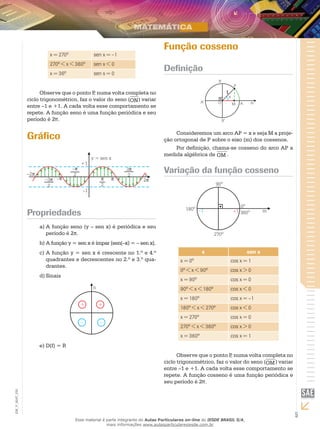 5
EM_V_MAT_025
x = 270º sen x = –1
270º < x < 360º sen x < 0
x = 36º sen x = 0
Observe que o ponto P, numa volta completa no
ciclo trigonométrico, faz o valor do seno (ON) variar
entre –1 e +1. A cada volta esse comportamento se
repete. A função seno é uma função periódica e seu
período é 2π.
Gráfico
Propriedades
A função seno (y – sen x) é periódica e seua)	
período é 2π.
A função y = sen x é ímpar [sen(–x) = – sen x].b)	
A função y = sen x é crescente no 1.º e 4.ºc)	
quadrantes e decrescentes no 2.º e 3.º qua-
drantes.
Sinaisd)	
D(f) = Re)	
Função cosseno
Definição
1
Consideremos um arco AP = x e seja M a proje-
ção ortogonal de P sobre o eixo (m) dos cossenos.
Por definição, chama-se cosseno do arco AP a
medida algébrica de OM .
Variação da função cosseno
x sen x
x = 0º cos x = 1
0º < x < 90º cos x > 0
x = 90º cos x = 0
90º < x < 180º cos x < 0
x = 180º cos x = –1
180º < x < 270º cos x < 0
x = 270º cos x = 0
270º < x < 360º cos x > 0
x = 360º cos x = 1
Observe que o ponto P, numa volta completa no
ciclo trigonométrico, faz o valor do seno (OM) variar
entre –1 e +1. A cada volta esse comportamento se
repete. A função cosseno é uma função periódica e
seu período é 2π.
Esse material é parte integrante do Aulas Particulares on-line do IESDE BRASIL S/A,
mais informações www.aulasparticularesiesde.com.br
 