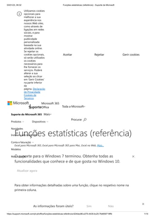 03/01/23, 09:32 Funções estatísticas (referência) - Suporte da Microsoft
https://support.microsoft.com/pt-pt/office/funções-estatísticas-referência-624dac86-a375-4435-bc25-76d659719ffd 1/14
Suporte do Microsoft 365
Novidades
Instalar o Microsoft 365
Modelos
Suporte
Microsoft 365
Office
Mais
Toda a Microsoft
Procurar 
Produtos  Dispositivos 
Conta e faturação 
Mais suporte 
Funções estatísticas (referência)
Excel para Microsoft 365, Excel para Microsoft 365 para Mac, Excel na Web, Mais...
Para obter informações detalhadas sobre uma função, clique no respetivo nome na
primeira coluna.
Nota: Os marcadores de versão indicam a versão do Excel na qual a função foi apresentada.
Estas funções não estão disponíveis em versões anteriores. Por exemplo, um marcador de
O suporte para o Windows 7 terminou. Obtenha todas as
funcionalidades que conhece e de que gosta no Windows 10.
Atualizar agora
Utilizamos cookies
opcionais para
melhorar a sua
experiência nos
nossos Web sites,
como através de
ligações em redes
sociais, e para
mostrar
publicidade
personalizada
baseada na sua
atividade online.
Se rejeitar os
cookies opcionais,
só serão utilizados
os cookies
necessários para
lhe fornecer os
serviços. Poderá
alterar a sua
seleção ao clicar
em 'Gerir Cookies'
na parte inferior
da
página. Declaração
de Privacidade
Cookies de
Terceiros
Aceitar Rejeitar Gerir cookies
As informações foram úteis? Sim Não
×
 