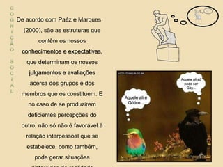 De acordo com Paéz e Marques
(2000), são as estruturas que
contêm os nossos
conhecimentos e expectativas,
que determinam os nossos
julgamentos e avaliações
acerca dos grupos e dos
membros que os constituem. E
no caso de se produzirem
deficientes percepções do
outro, não só não é favorável à
relação interpessoal que se
estabelece, como também,
pode gerar situações
 