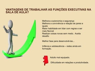 VANTAGENS DE TRABALHAR AS FUNÇÕES EXECUTIVAS NA
SALA DE AULA?
Melhora a autonomia e segurança
Melhora a convivência e relação de pares e
iguais
Maior habilidade em lidar com regras e ser
mais flexível
Realizar coisas novas sem medo. Aceita
desafio
Melhor fase para desenvolvê-las...
Infância e adolescência – redes ainda em
formação.
Adulto mal equipado.
Dificuldade em relações e produtividade.
 