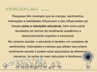 Pesquisas têm mostrado que as crenças, sentimentos,
motivações e habilidades influenciam e são influenciadas por
nossas ações e interações educativas, bem como pelos
resultados em termos de rendimento acadêmico e
desenvolvimento cognitivo e emocional.
No contexto escolar, o educando é também um complexo de
sentimentos, motivações e crenças que afetam seu próprio
rendimento escolar e podem estar associados de diferentes
maneiras, às ações do meio (educador e familiares).
 