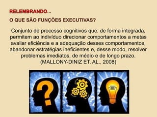 ...
O QUE SÃO FUNÇÕES EXECUTIVAS?
Conjunto de processo cognitivos que, de forma integrada,
permitem ao indivíduo direcionar comportamentos a metas
avaliar eficiência e a adequação desses comportamentos,
abandonar estratégias ineficientes e, desse modo, resolver
problemas imediatos, de médio e de longo prazo.
(MALLONY-DINIZ ET. AL., 2008)
 