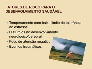 FATORES DE RISCO PARA O
DESENVOLVIMENTO SAUDÁVEL
 Temperamento com baixo limite de tolerância
ao estresse
 Distúrbios no desenvolvimento
neurológico/cerebral
 Foco de atenção negativo
 Eventos traumáticos
 
