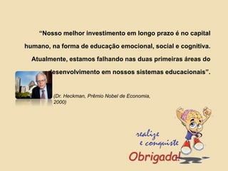 “Nosso melhor investimento em longo prazo é no capital
humano, na forma de educação emocional, social e cognitiva.
Atualmente, estamos falhando nas duas primeiras áreas do
desenvolvimento em nossos sistemas educacionais”.
(Dr. Heckman, Prêmio Nobel de Economia,
2000)
Obrigada!
 
