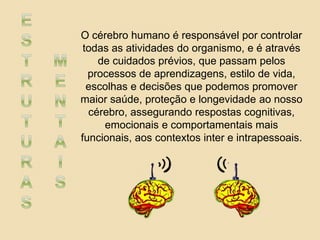 O cérebro humano é responsável por controlar
todas as atividades do organismo, e é através
de cuidados prévios, que passam pelos
processos de aprendizagens, estilo de vida,
escolhas e decisões que podemos promover
maior saúde, proteção e longevidade ao nosso
cérebro, assegurando respostas cognitivas,
emocionais e comportamentais mais
funcionais, aos contextos inter e intrapessoais.
 
