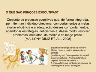 O QUE SÃO FUNÇÕES EXECUTIVAS?
Sistema de trafego aéreo no cérebro
Muitas pistas – muitos aviões – tempo
perfeito
(em fila agora! Quem precisa de papel?
Espere quietinho. A hora do lanche é
depois! Arrume a mochila. )
A criança tem que controlar um número de
informações e evitar distrações.
Conjunto de processo cognitivos que, de forma integrada,
permitem ao indivíduo direcionar comportamentos a metas
avaliar eficiência e a adequação desses comportamentos,
abandonar estratégias ineficientes e, desse modo, resolver
problemas imediatos, de médio e de longo prazo.
(MALLONY-DINIZ ET. AL., 2008)
 