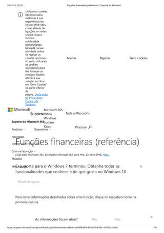 03/01/23, 09:29 Funções financeiras (referência) - Suporte da Microsoft
https://support.microsoft.com/pt-pt/office/funções-financeiras-referência-5658d81e-6035-4f24-89c1-fbf124c2b1d8 1/8
Suporte do Microsoft 365
Novidades
Instalar o Microsoft 365
Modelos
Suporte
Microsoft 365
Office
Windows
Surface
Xbox
Toda a Microsoft
Procurar 
Produtos  Dispositivos 
Conta e faturação 
Mais suporte 
Funções financeiras (referência)
Excel para Microsoft 365, Excel para Microsoft 365 para Mac, Excel na Web, Mais...
Para obter informações detalhadas sobre uma função, clique no respetivo nome na
primeira coluna.
Nota: Os marcadores de versão indicam a versão do Excel na qual a função foi apresentada.
Estas funções não estão disponíveis em versões anteriores. Por exemplo, um marcador de
O suporte para o Windows 7 terminou. Obtenha todas as
funcionalidades que conhece e de que gosta no Windows 10.
Atualizar agora
Utilizamos cookies
opcionais para
melhorar a sua
experiência nos
nossos Web sites,
como através de
ligações em redes
sociais, e para
mostrar
publicidade
personalizada
baseada na sua
atividade online.
Se rejeitar os
cookies opcionais,
só serão utilizados
os cookies
necessários para
lhe fornecer os
serviços. Poderá
alterar a sua
seleção ao clicar
em 'Gerir Cookies'
na parte inferior
da
página. Declaração
de Privacidade
Cookies de
Terceiros
Aceitar Rejeitar Gerir cookies
As informações foram úteis? Sim Não
×
 