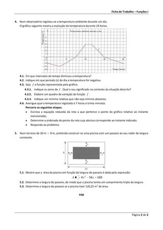 Ficha de Trabalho – Funções I


4. Num observatório registou-se a temperatura ambiente durante um dia.
   O gráfico seguinte mostra a evolução da temperatura durante 24 horas.




   4.1. Em que intervalos de tempo diminuiu a temperatura?
   4.2. Indique em que período (s) do dia a temperatura foi negativa.
   4.3. Seja f a função representada pelo gráfico.
       4.3.1. Indique os zeros de f . Qual o seu significado no contexto da situação descrita?
       4.3.2. Elabore um quadro de variação da função f .
       4.3.3. Indique um mínimo relativo que não seja mínimo absoluto.
   4.4. Averigue qual a temperatura registada à 7 horas e trinta minutos.
        Percorra as seguintes etapas:
            Escreva a equação reduzida da reta a que pertence o ponto do gráfico relativo ao instante
            mencionado;
            Determine a ordenada do ponto da reta cuja abcissa corresponde ao instante indicado;
            Responda ao problema.

5. Num terreno de 20 m     8 m, pretende construir-se uma piscina com um passeio ao seu redor de largura
   constante.




   5.1. Mostre que a área da piscina em função da largura do passeio é dada pela expressão:
                                             Ax      4 x2   56 x 160
   5.2. Determine a largura do passeio, de modo que a piscina tenha um comprimento triplo da largura.
   5.3. Determine a largura do passeio se a piscina tiver 120,25 m2 de área.

                                                   FIM




                                                                                                 Página 2 de 2
 