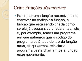 Criar Funções Recursivas 
 Para criar uma função recursiva basta 
escrever no código da função, a 
função que está sendo criada como 
se ela já tivesse sido criada antes, isto 
é, por exemplo, temos um programa 
em que sabemos que o código do 
programa está todo dentro da função 
main, se quisermos reiniciar o 
programa basta chamarmos a função 
main novamente. 
 