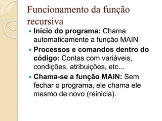Funcionamento da função 
recursiva 
 Início do programa: Chama 
automaticamente a função MAIN 
 Processos e comandos dentro do 
código: Contas com variáveis, 
condições, atribuições, etc... 
 Chama-se a função MAIN: Sem 
fechar o programa, ele chama ele 
mesmo de novo (reinicia). 
 