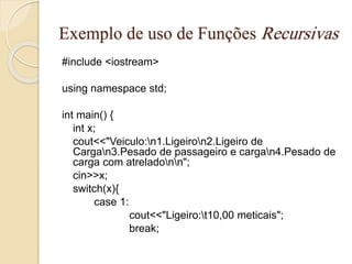 Exemplo de uso de Funções Recursivas 
#include <iostream> 
using namespace std; 
int main() { 
int x; 
cout<<"Veiculo:n1.Ligeiron2.Ligeiro de 
Cargan3.Pesado de passageiro e cargan4.Pesado de 
carga com atreladonn"; 
cin>>x; 
switch(x){ 
case 1: 
cout<<"Ligeiro:t10,00 meticais"; 
break; 
 