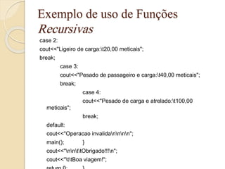 Exemplo de uso de Funções 
Recursivas 
case 2: 
cout<<"Ligeiro de carga:t20,00 meticais"; 
break; 
case 3: 
cout<<"Pesado de passageiro e carga:t40,00 meticais"; 
break; 
case 4: 
cout<<"Pesado de carga e atrelado:t100,00 
meticais"; 
break; 
default: 
cout<<"Operacao invalidannnn"; 
main(); } 
cout<<"nnttObrigado!!!n"; 
cout<<"ttBoa viagem!"; 
return 0; } 
 