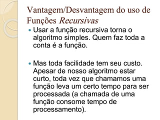 Vantagem/Desvantagem do uso de 
Funções Recursivas 
 Usar a função recursiva torna o 
algoritmo simples. Quem faz toda a 
conta é a função. 
 Mas toda facilidade tem seu custo. 
Apesar de nosso algoritmo estar 
curto, toda vez que chamamos uma 
função leva um certo tempo para ser 
processada (a chamada de uma 
função consome tempo de 
processamento). 
 