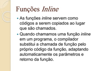 Funções Inline 
 As funções inline servem como 
códigos a serem copiados ao lugar 
que são chamados. 
 Quando chamamos uma função inline 
em um programa, o compilador 
substitui a chamada de função pelo 
próprio código da função, adaptando 
automaticamente os parâmetros e 
retorno da função. 
 