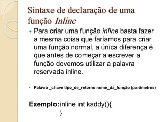 Sintaxe de declaração de uma 
função Inline 
 Para criar uma função inline basta fazer 
a mesma coisa que faríamos para criar 
uma função normal, a única diferença é 
que antes de começar a escrever a 
função devemos utilizar a palavra 
reservada inline. 
 Palavra _chave tipo_de_retorno nome_da_função (parâmetros) 
Exemplo:inline int kaddy(){ 
} 
 
