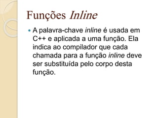 Funções Inline 
 A palavra-chave inline é usada em 
C++ e aplicada a uma função. Ela 
indica ao compilador que cada 
chamada para a função inline deve 
ser substituída pelo corpo desta 
função. 
 