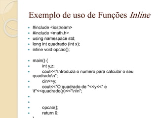 Exemplo de uso de Funções Inline 
 #include <iostream> 
 #include <math.h> 
 using namespace std; 
 long int quadrado (int x); 
 inline void opcao(); 
 main() { 
 int y,z; 
 cout<<"Introduza o numero para calcular o seu 
quadradon"; 
 cin>>y; 
 cout<<"O quadrado de "<<y<<" e 
t"<<quadrado(y)<<"nn"; 
 
 
 opcao(); 
 return 0; 
 } 
 