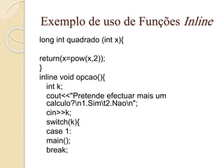 Exemplo de uso de Funções Inline 
long int quadrado (int x){ 
return(x=pow(x,2)); 
} 
inline void opcao(){ 
int k; 
cout<<"Pretende efectuar mais um 
calculo?n1.Simt2.Naon"; 
cin>>k; 
switch(k){ 
case 1: 
main(); 
break; 
 
