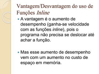 Vantagem/Desvantagem do uso de 
Funções Inline 
 A vantagem é o aumento de 
desempenho (ganha-se velocidade 
com as funções inline), pois o 
programa não precisa se deslocar até 
achar a função. 
 Mas esse aumento de desempenho 
vem com um aumento no custo de 
espaço em memória. 
 