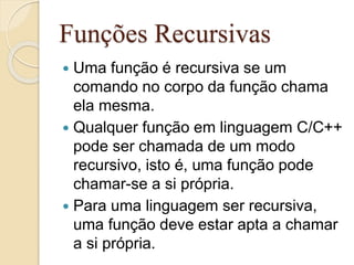 Funções Recursivas 
 Uma função é recursiva se um 
comando no corpo da função chama 
ela mesma. 
 Qualquer função em linguagem C/C++ 
pode ser chamada de um modo 
recursivo, isto é, uma função pode 
chamar-se a si própria. 
 Para uma linguagem ser recursiva, 
uma função deve estar apta a chamar 
a si própria. 
 