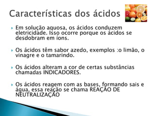 Ácidos: compostos que reagem com a água formando soluções que apresentam o cátions hidrônio H3O+Bases: compostos que se dissociam em água liberando o ânion hidróxido OH-Sais: Compostos que se dissociam na água liberando pelo menos um cátion diferente de H3O+  e um ânion diferente de OH-Óxidos: Compostos binários dos quais o oxigênio é o elemento mais eletronegativo.Grupos funcionais- Características Gerais