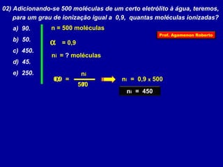 02) Adicionando-se 500 moléculas de um certo eletrólito à água, teremos, 
para um grau de ionização igual a 0,9, quantas moléculas ionizadas? 
a) 90. 
n = 500 moléculas 
b) 50. 
a  = 0,9 
c) 450. 
ni = ? moléculas 
d) 45. 
e) 250. ni 
0,9 a ni = 0,9 x 500 
n 
= 
500 
ni = 450 
Prof. Agamenon Roberto 
 