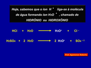 ++ 
++ 
Hoje, sabemos que o íon H liga-se à molécula 
de água formando íon H3O , chamado de 
HIDRÔNIO ou HIDROXÔNIO 
HCl + H2O H3O+ + Cl – 
H2SO4 + 2 H2O 2 H3O+ + SO4 – 2 
Prof. Agamenon Roberto 
 