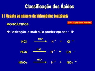 Prof. Agamenon Roberto 
MONOÁCIDOS 
Na ionização, a molécula produz apenas 1 H+ 
H2O 
HCl H + + Cl – 
H2O 
HCN H + + CN – 
H2O 
HNO3 H + + NO3 – 
 