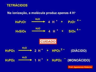 TETRÁCIDOS 
Na ionização, a molécula produz apenas 4 H+ 
H2O 
H4P2O7 4 
H + + P2O7 4 – 
H2O 4 – 4 
H4SiO4 H + + SiO4 
CUIDADO 
H2O 
H3PO3 H + + HPO3 2 – 
2 (DIÁCIDO) 
H2O 
H3PO2 H + + H2PO2 – 
1 (MONOÁCIDO) 
Prof. Agamenon Roberto 
 
