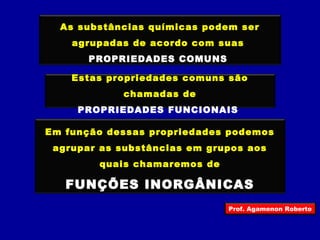 As substâncias químicas podem ser 
agrupadas de acordo com suas 
PROPRIEDADES COMUNS 
Estas propriedades comuns são 
chamadas de 
PROPRIEDADES FUNCIONAIS 
Em função dessas propriedades podemos 
agrupar as substâncias em grupos aos 
quais chamaremos de 
FUNÇÕES INORGÂNICAS 
Prof. Agamenon Roberto 
 