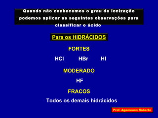 Quando não conhecemos o grau de ionização 
podemos aplicar as seguintes observações para 
classificar o ácido 
Para os HIDRÁCIDOS 
FORTES 
HCl HBr HI 
MODERADO 
HF 
FRACOS 
Todos os demais hidrácidos 
Prof. Agamenon Roberto 
 