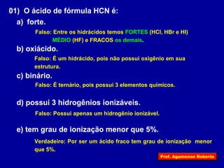 01) O ácido de fórmula HCN é: 
a) forte. 
Falso: Entre os hidrácidos temos FORTES (HCl, HBr e HI) 
MÉDIO (HF) e FRACOS os demais. 
b) oxiácido. 
Falso: É um hidrácido, pois não possui oxigênio em sua 
estrutura. 
c) binário. 
Falso: É ternário, pois possui 3 elementos químicos. 
d) possui 3 hidrogênios ionizáveis. 
Falso: Possui apenas um hidrogênio ionizável. 
e) tem grau de ionização menor que 5%. 
Verdadeiro: Por ser um ácido fraco tem grau de ionização menor 
que 5%. 
Prof. Agamenon Roberto 
 