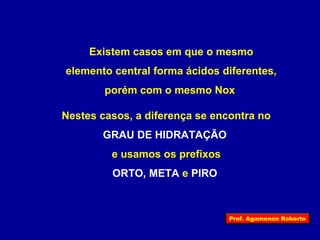 Existem casos em que o mesmo 
elemento central forma ácidos diferentes, 
porém com o mesmo Nox 
Nestes casos, a diferença se encontra no 
GRAU DE HIDRATAÇÃO 
e usamos os prefixos 
ORTO, META e PIRO 
Prof. Agamenon Roberto 
 