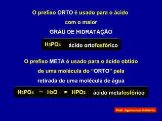 O prefixo ORTO é usado para o ácido 
com o maior 
GRAU DE HIDRATAÇÃO 
H3PO4 ácido ortofosfórico 
O prefixo META é usado para o ácido obtido 
de uma molécula do “ORTO" pela 
retirada de uma molécula de água 
H3PO4 H2O = HPO3 ácido metafosfórico 
Prof. Agamenon Roberto 
 